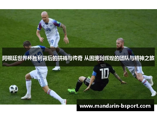 阿根廷世界杯胜利背后的拼搏与传奇 从困境到辉煌的团队与精神之旅